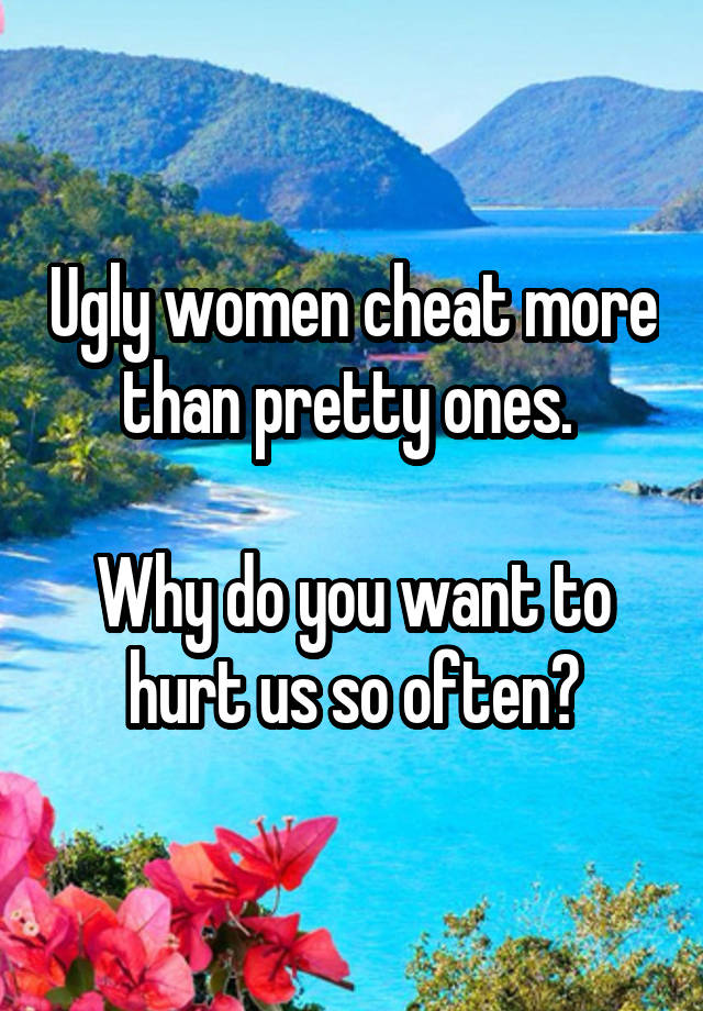 Ugly women cheat more than pretty ones. 

Why do you want to hurt us so often?