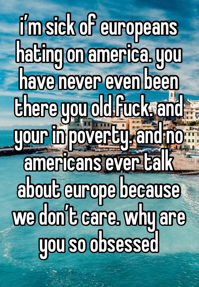 i’m sick of europeans hating on america. you have never even been there you old fuck. and your in poverty. and no americans ever talk about europe because we don’t care. why are you so obsessed