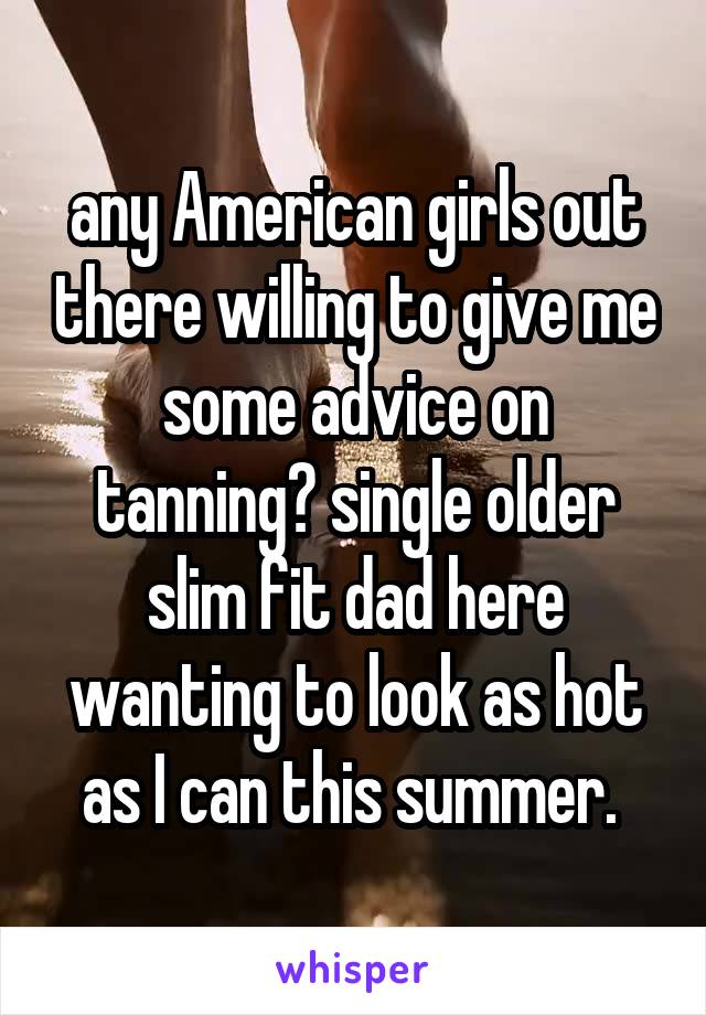 any American girls out there willing to give me some advice on tanning? single older slim fit dad here wanting to look as hot as I can this summer. 