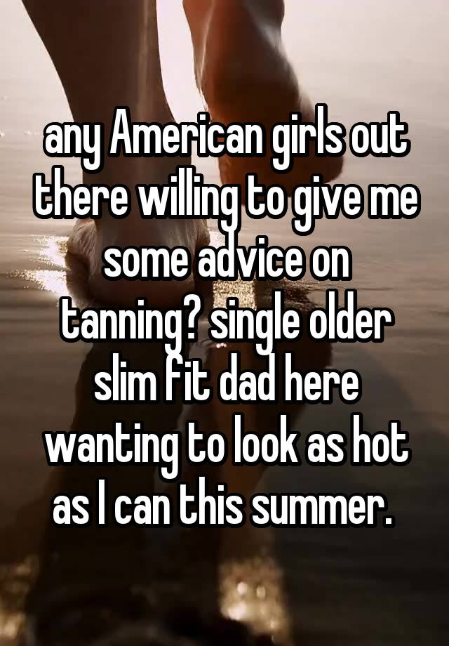 any American girls out there willing to give me some advice on tanning? single older slim fit dad here wanting to look as hot as I can this summer. 