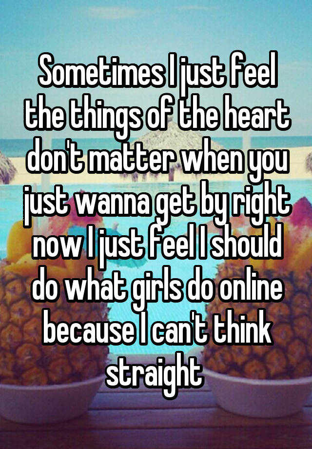 Sometimes I just feel the things of the heart don't matter when you just wanna get by right now I just feel I should do what girls do online because I can't think straight 