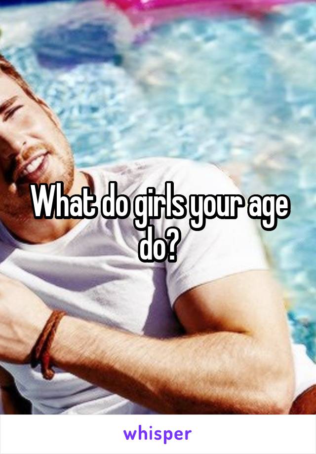 What do girls your age do?