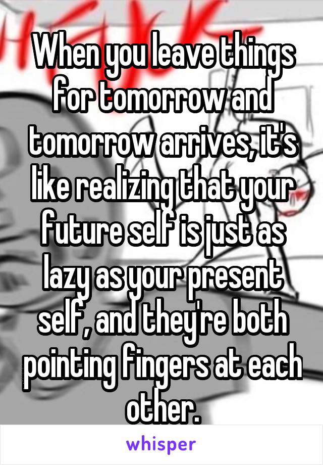 When you leave things for tomorrow and tomorrow arrives, it's like realizing that your future self is just as lazy as your present self, and they're both pointing fingers at each other.