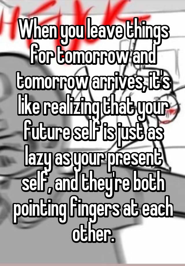 When you leave things for tomorrow and tomorrow arrives, it's like realizing that your future self is just as lazy as your present self, and they're both pointing fingers at each other.