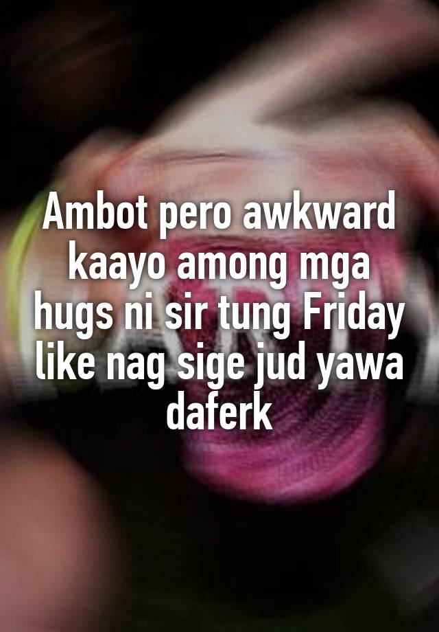 Ambot pero awkward kaayo among mga hugs ni sir tung Friday like nag sige jud yawa daferk