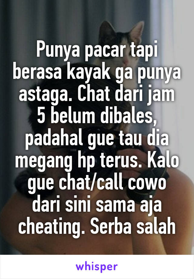 Punya pacar tapi berasa kayak ga punya astaga. Chat dari jam 5 belum dibales, padahal gue tau dia megang hp terus. Kalo gue chat/call cowo dari sini sama aja cheating. Serba salah