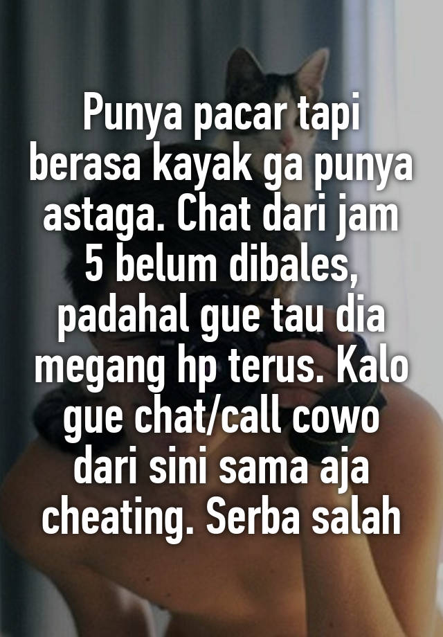 Punya pacar tapi berasa kayak ga punya astaga. Chat dari jam 5 belum dibales, padahal gue tau dia megang hp terus. Kalo gue chat/call cowo dari sini sama aja cheating. Serba salah