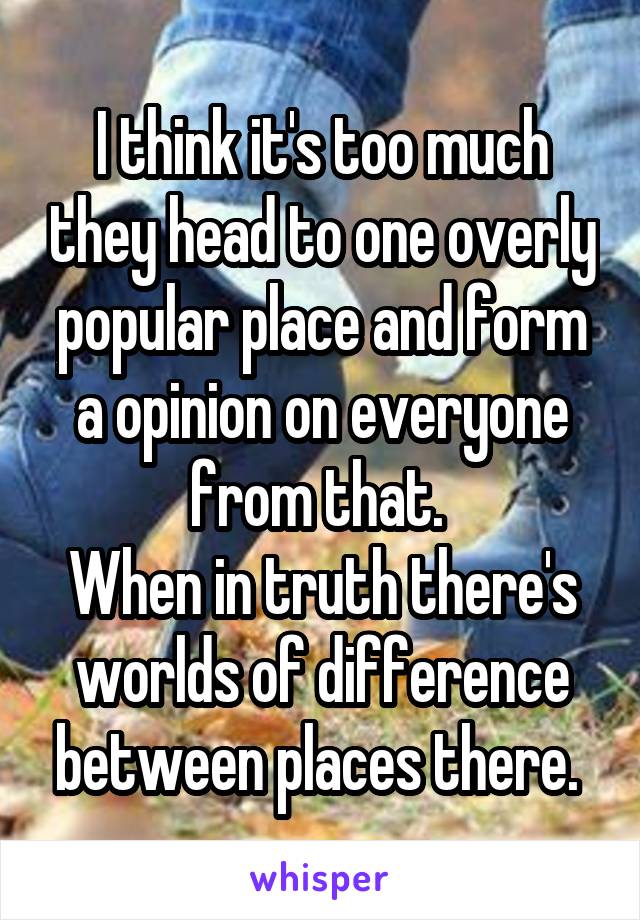 I think it's too much they head to one overly popular place and form a opinion on everyone from that. 
When in truth there's worlds of difference between places there. 