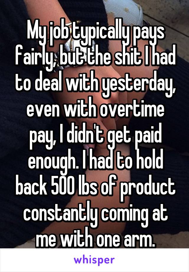 My job typically pays fairly, but the shit I had to deal with yesterday, even with overtime pay, I didn't get paid enough. I had to hold back 500 lbs of product constantly coming at me with one arm.