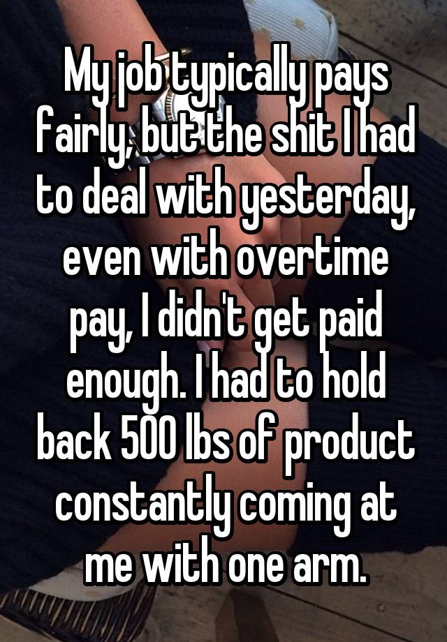 My job typically pays fairly, but the shit I had to deal with yesterday, even with overtime pay, I didn't get paid enough. I had to hold back 500 lbs of product constantly coming at me with one arm.