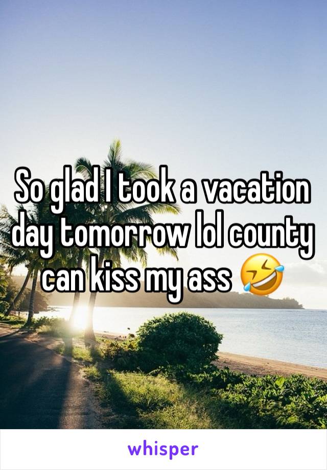 So glad I took a vacation day tomorrow lol county can kiss my ass 🤣