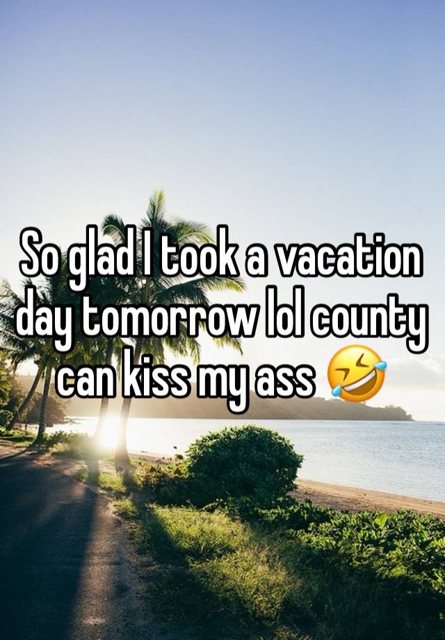 So glad I took a vacation day tomorrow lol county can kiss my ass 🤣