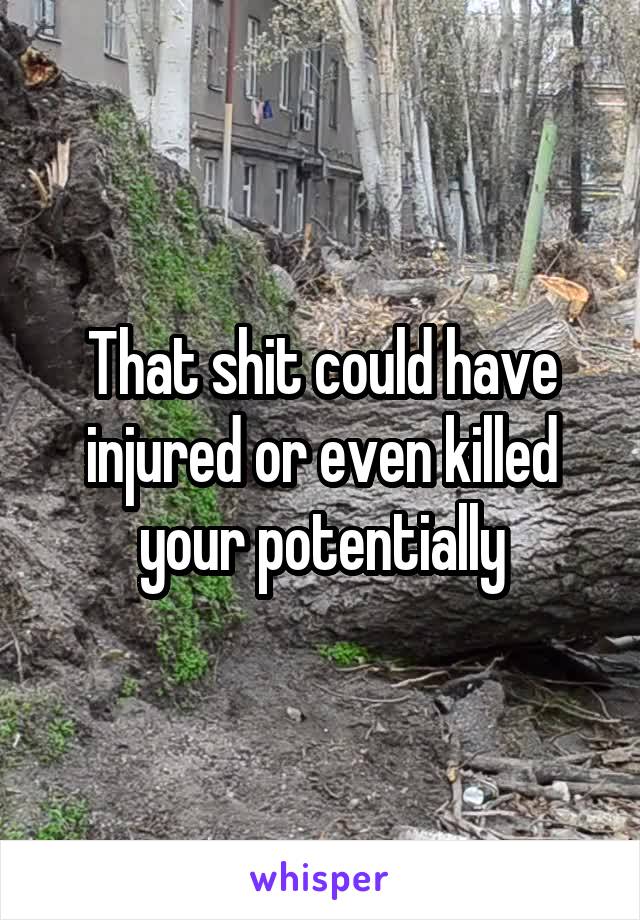 That shit could have injured or even killed your potentially