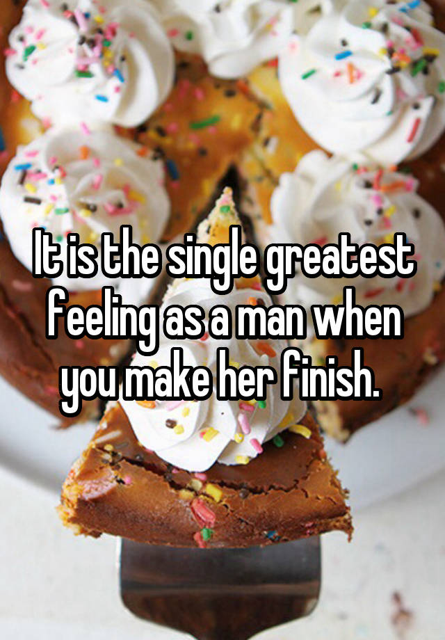 It is the single greatest feeling as a man when you make her finish. 