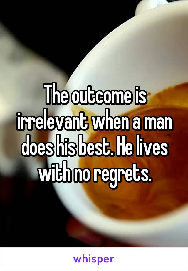 The outcome is irrelevant when a man does his best. He lives with no regrets.