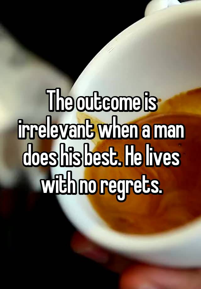 The outcome is irrelevant when a man does his best. He lives with no regrets.