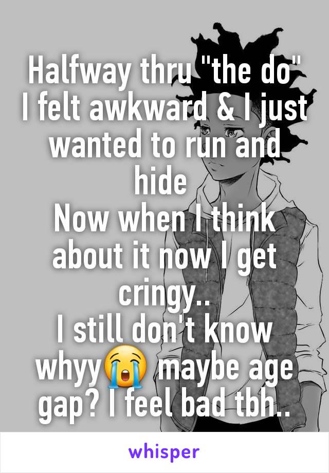 Halfway thru "the do" I felt awkward & I just wanted to run and hide 
Now when I think about it now I get cringy..
I still don't know whyy😭 maybe age gap? I feel bad tbh..