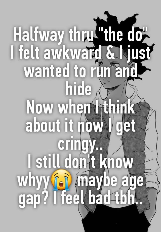 Halfway thru "the do" I felt awkward & I just wanted to run and hide 
Now when I think about it now I get cringy..
I still don't know whyy😭 maybe age gap? I feel bad tbh..