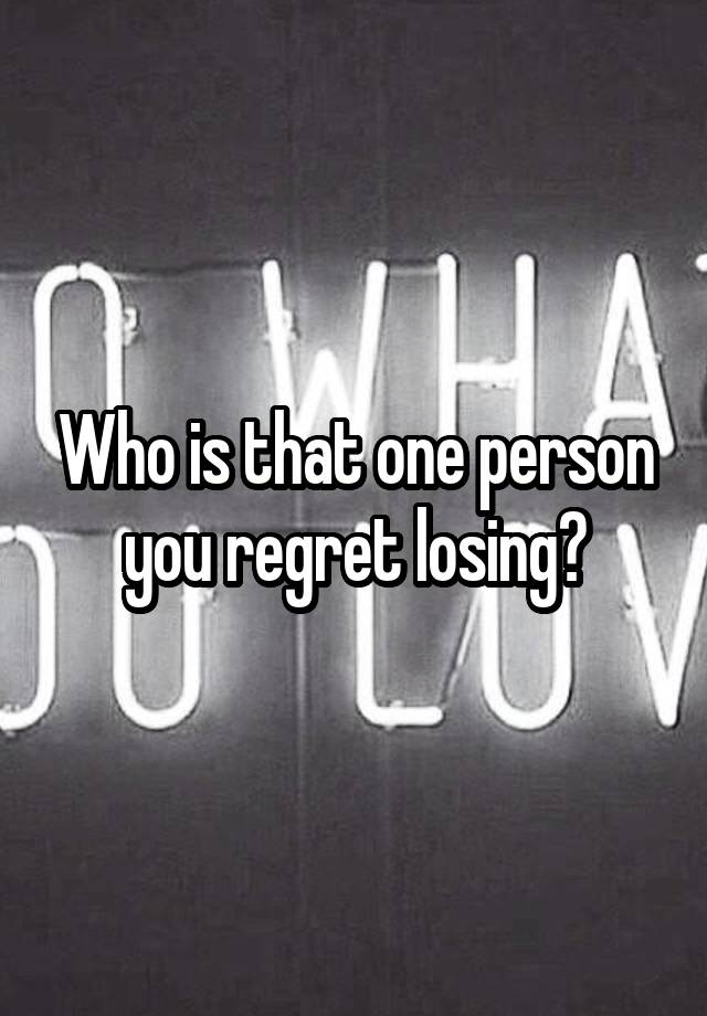 Who is that one person you regret losing?