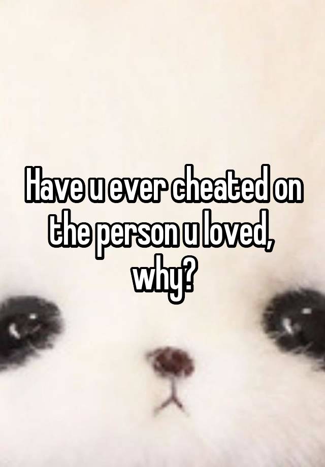 Have u ever cheated on the person u loved,  why?