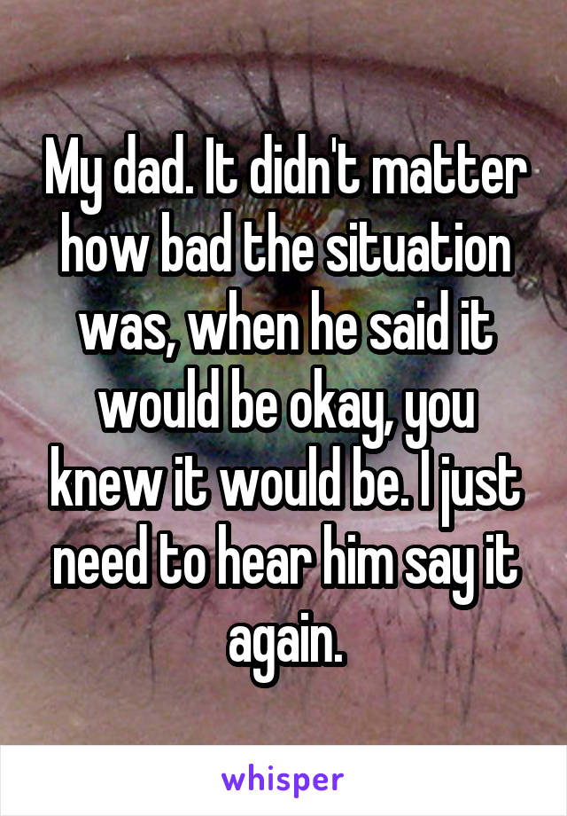 My dad. It didn't matter how bad the situation was, when he said it would be okay, you knew it would be. I just need to hear him say it again.