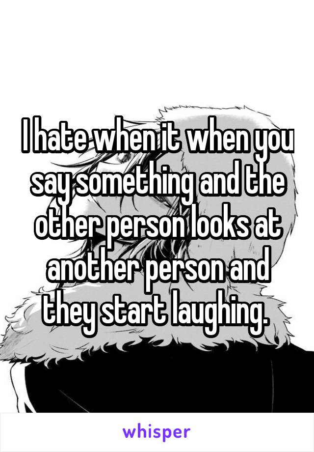 I hate when it when you say something and the other person looks at another person and they start laughing. 