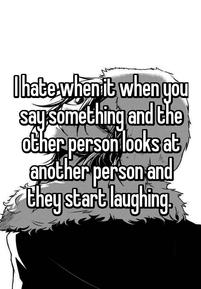 I hate when it when you say something and the other person looks at another person and they start laughing. 