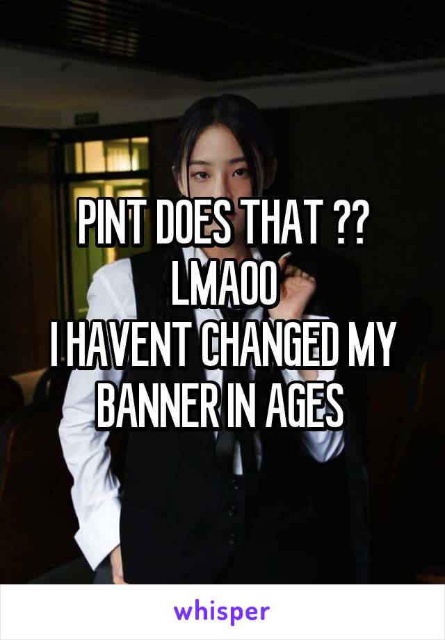 PINT DOES THAT ?? LMAOO
I HAVENT CHANGED MY BANNER IN AGES 