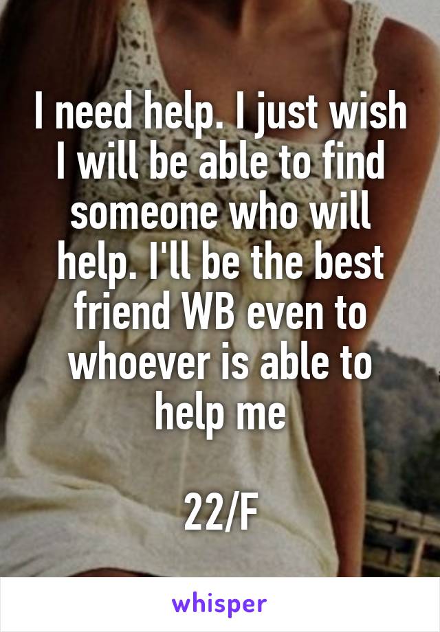 I need help. I just wish I will be able to find someone who will help. I'll be the best friend WB even to whoever is able to help me

22/F