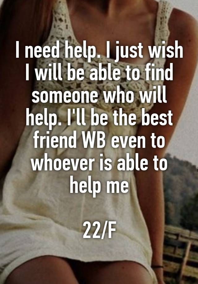 I need help. I just wish I will be able to find someone who will help. I'll be the best friend WB even to whoever is able to help me

22/F