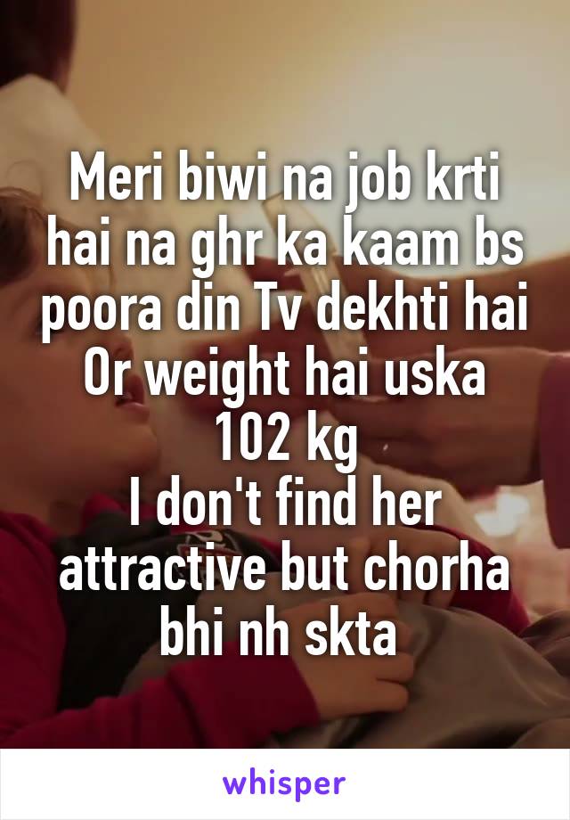 Meri biwi na job krti hai na ghr ka kaam bs poora din Tv dekhti hai
Or weight hai uska 102 kg
I don't find her attractive but chorha bhi nh skta 