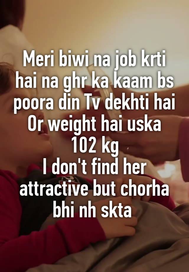 Meri biwi na job krti hai na ghr ka kaam bs poora din Tv dekhti hai
Or weight hai uska 102 kg
I don't find her attractive but chorha bhi nh skta 