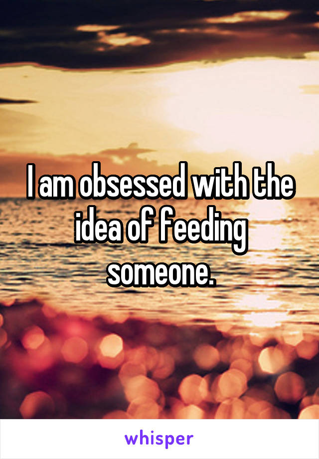 I am obsessed with the idea of feeding someone.