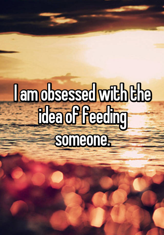 I am obsessed with the idea of feeding someone.