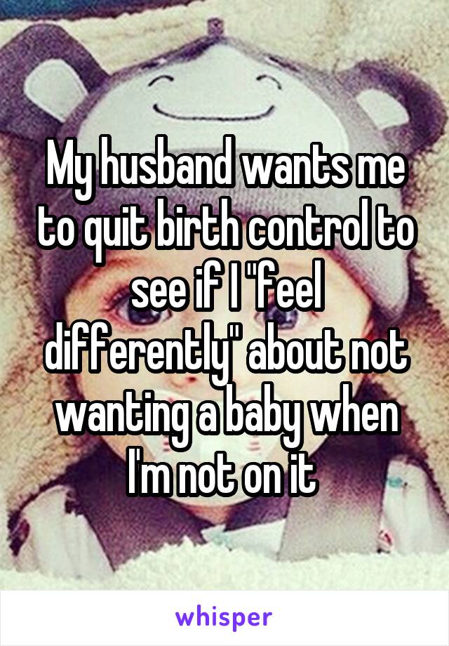 My husband wants me to quit birth control to see if I "feel differently" about not wanting a baby when I'm not on it 