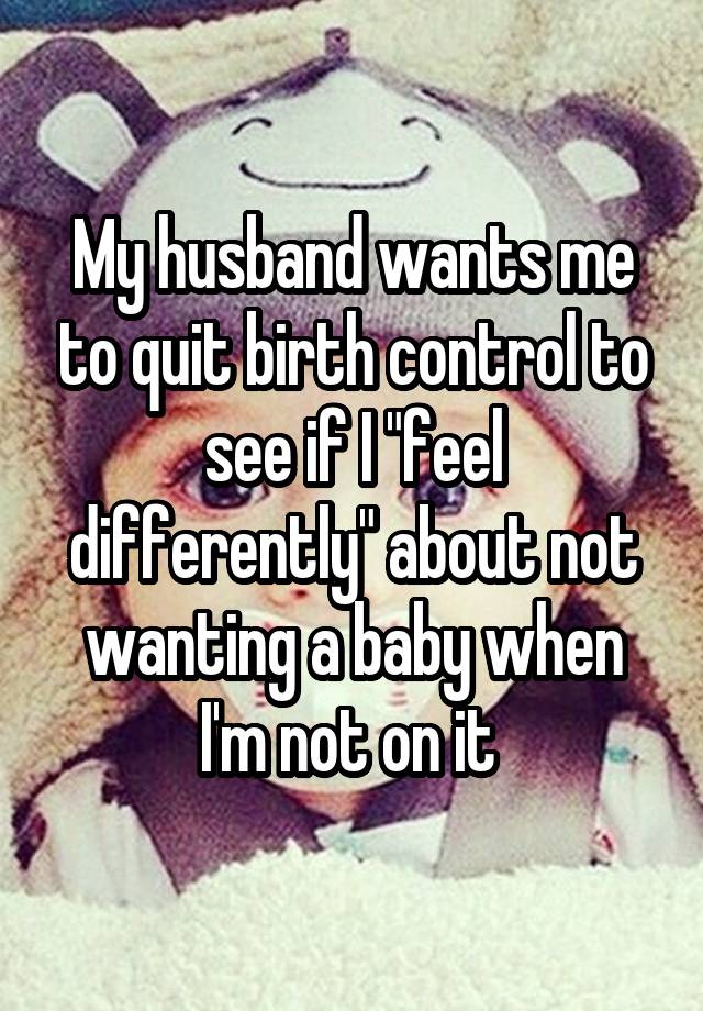 My husband wants me to quit birth control to see if I "feel differently" about not wanting a baby when I'm not on it 