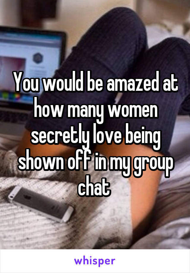 You would be amazed at how many women secretly love being shown off in my group chat 