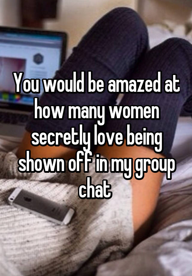 You would be amazed at how many women secretly love being shown off in my group chat 