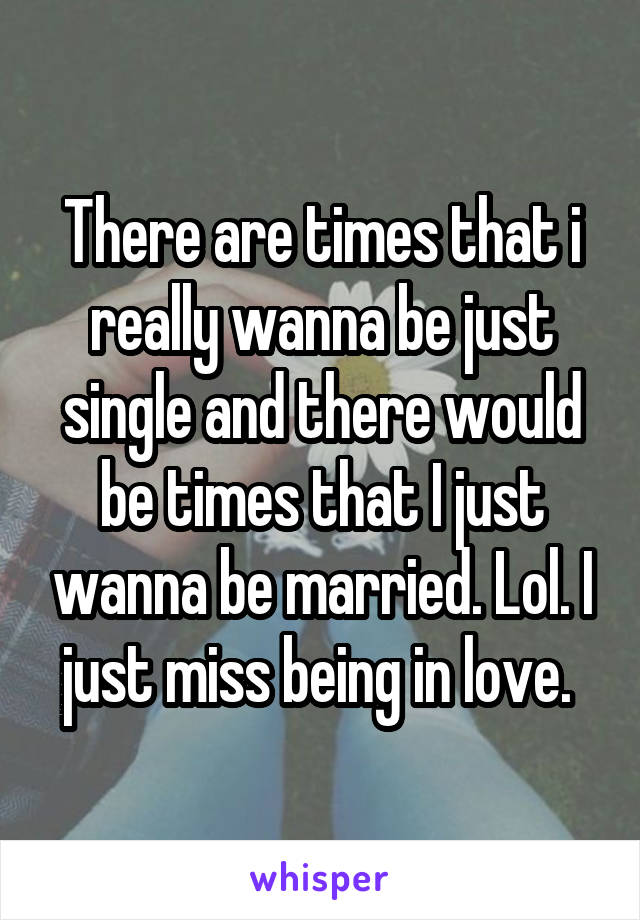 There are times that i really wanna be just single and there would be times that I just wanna be married. Lol. I just miss being in love. 