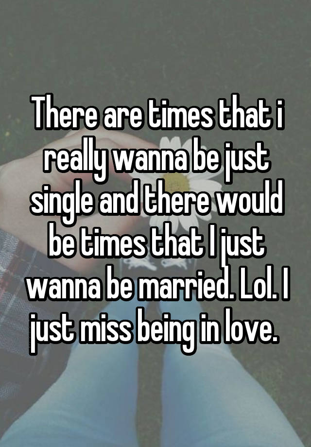 There are times that i really wanna be just single and there would be times that I just wanna be married. Lol. I just miss being in love. 