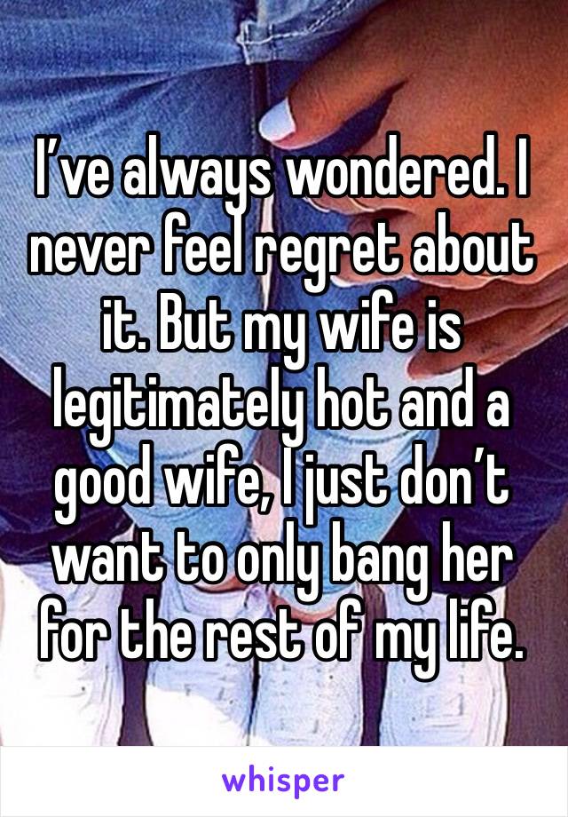 I’ve always wondered. I never feel regret about it. But my wife is legitimately hot and a good wife, I just don’t want to only bang her for the rest of my life.