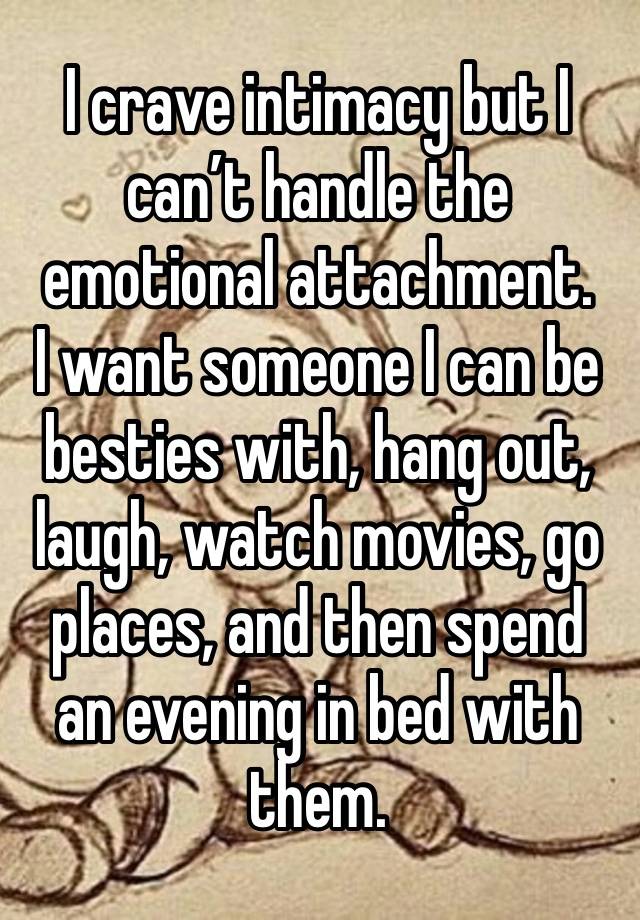 I crave intimacy but I can’t handle the emotional attachment.
I want someone I can be besties with, hang out, laugh, watch movies, go places, and then spend an evening in bed with them. 