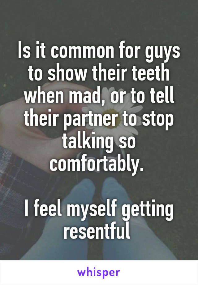 Is it common for guys to show their teeth when mad, or to tell their partner to stop talking so comfortably. 

I feel myself getting resentful 