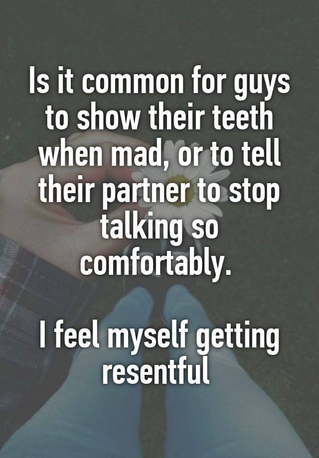 Is it common for guys to show their teeth when mad, or to tell their partner to stop talking so comfortably. 

I feel myself getting resentful 