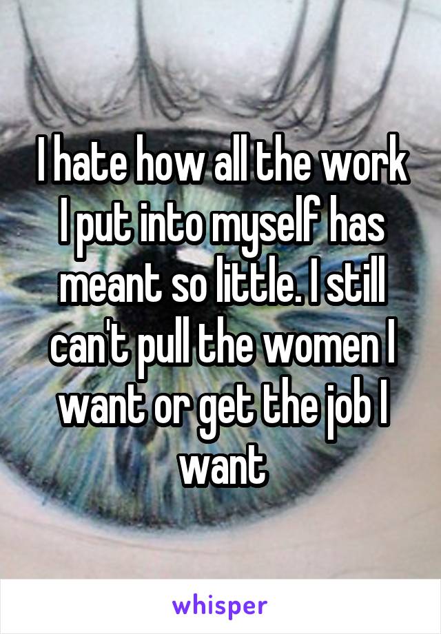 I hate how all the work I put into myself has meant so little. I still can't pull the women I want or get the job I want