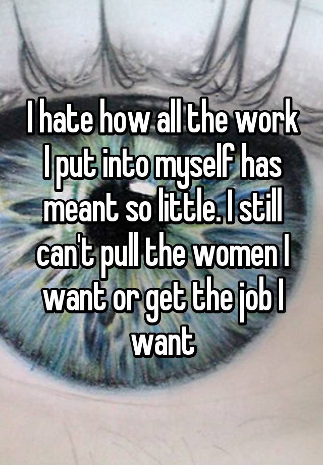 I hate how all the work I put into myself has meant so little. I still can't pull the women I want or get the job I want