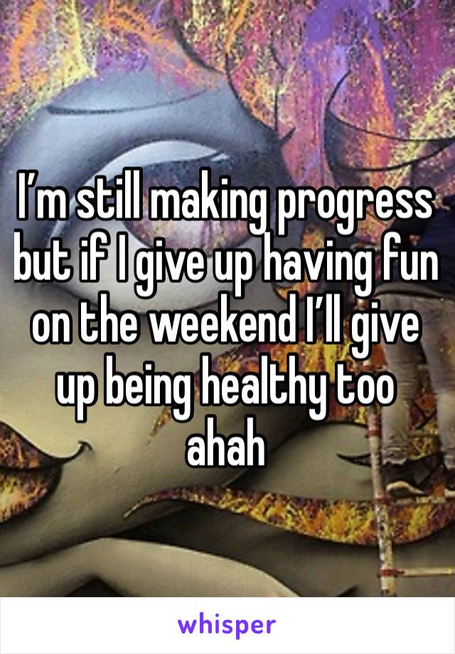 I’m still making progress but if I give up having fun on the weekend I’ll give up being healthy too ahah