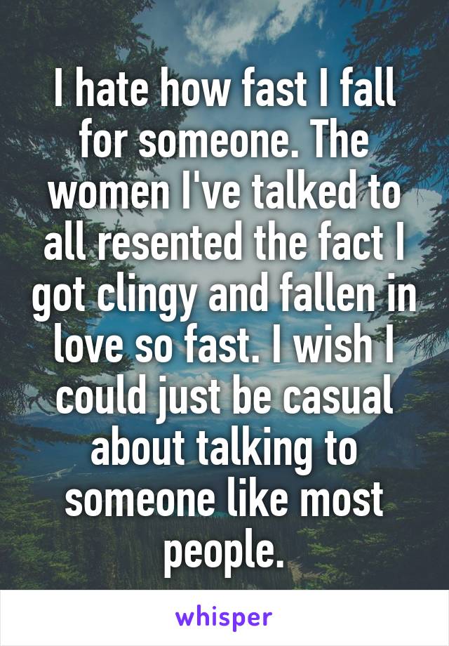 I hate how fast I fall for someone. The women I've talked to all resented the fact I got clingy and fallen in love so fast. I wish I could just be casual about talking to someone like most people.