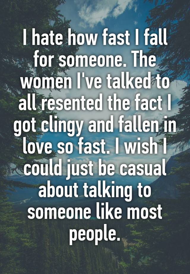 I hate how fast I fall for someone. The women I've talked to all resented the fact I got clingy and fallen in love so fast. I wish I could just be casual about talking to someone like most people.