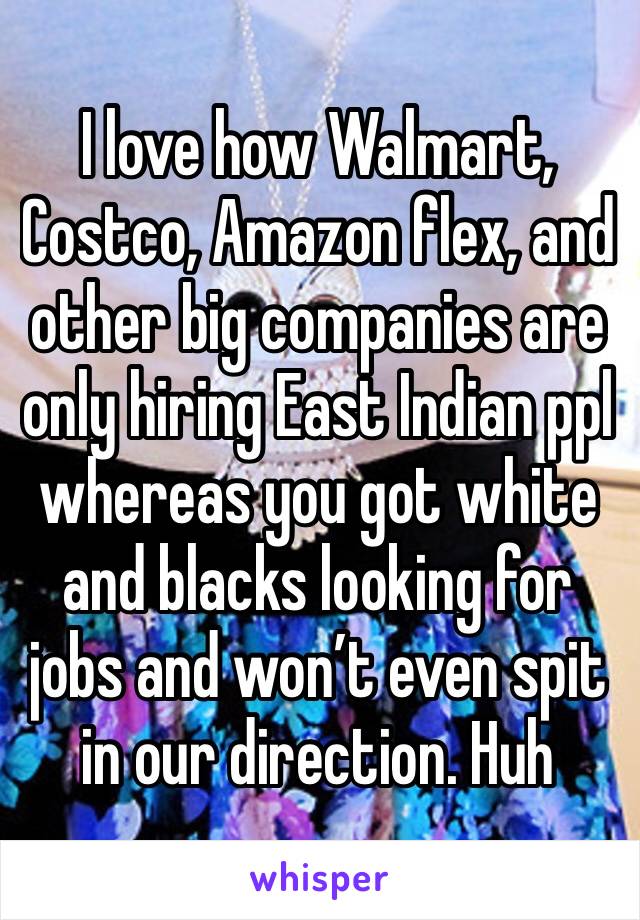 I love how Walmart, Costco, Amazon flex, and other big companies are only hiring East Indian ppl whereas you got white and blacks looking for jobs and won’t even spit in our direction. Huh